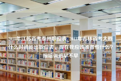 2018年江苏省考泰州职位表_2013年吉林省考大概什么时间能出职位表，现在我应该准备些什么？报培训班早不早