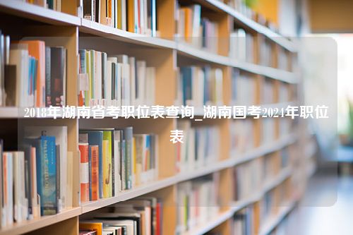 2018年湖南省考职位表查询_湖南国考2024年职位表