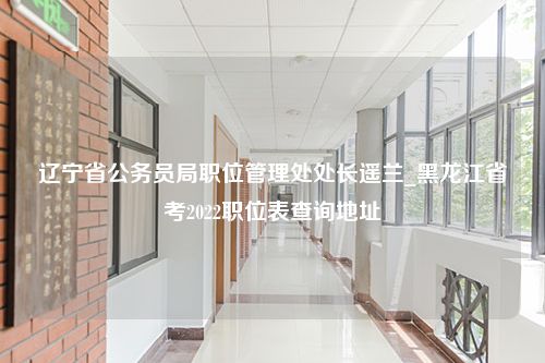 辽宁省公务员局职位管理处处长遥兰_黑龙江省考2022职位表查询地址