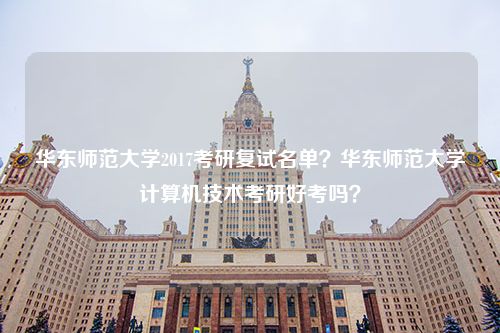 华东师范大学2017考研复试名单？华东师范大学计算机技术考研好考吗？