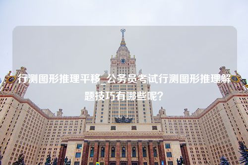 行测图形推理平移_公务员考试行测图形推理解题技巧有哪些呢？