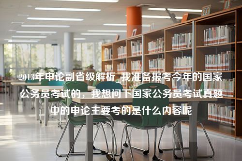 2013年申论副省级解析_我准备报考今年的国家公务员考试的，我想问下国家公务员考试真题中的申论主要考的是什么内容呢