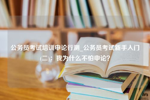 公务员考试培训申论行测_公务员考试新手入门(二)：我为什么不怕申论？