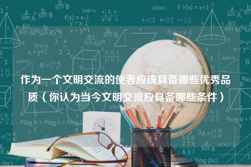 作为一个文明交流的使者应该具备哪些优秀品质（你认为当今文明交流应具备哪些条件）