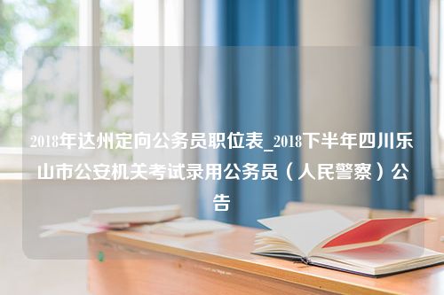 2018年达州定向公务员职位表_2018下半年四川乐山市公安机关考试录用公务员（人民警察）公告