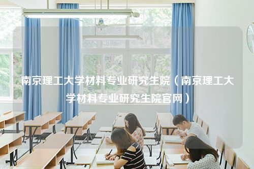 南京理工大学材料专业研究生院（南京理工大学材料专业研究生院官网）