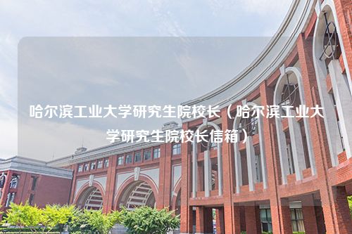 哈尔滨工业大学研究生院校长（哈尔滨工业大学研究生院校长信箱）