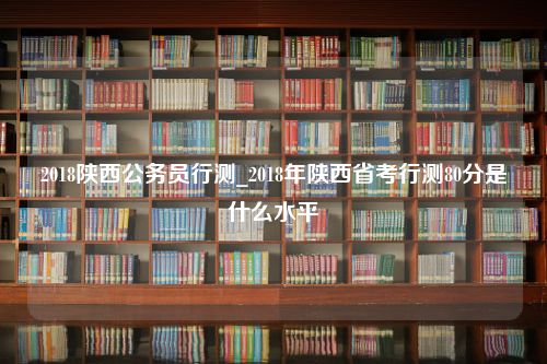 2018陕西公务员行测_2018年陕西省考行测80分是什么水平