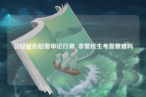 公安社会招警申论行测_非警校生考警察难吗