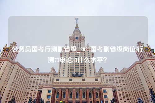 公务员国考行测副省级_2021国考副省级岗位,行测73申论33什么水平？