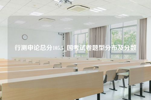 行测申论总分105.5_国考试卷题型分布及分数