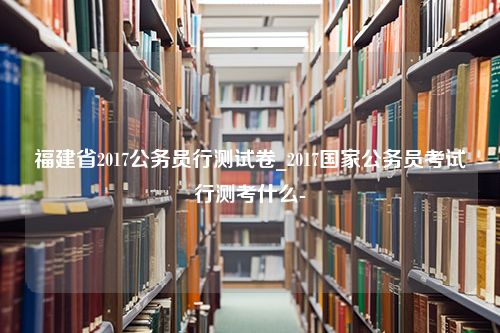 福建省2017公务员行测试卷_2017国家公务员考试行测考什么-