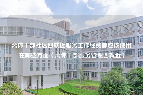 离休干部社区四就近服务工作经费都应该使用在哪些方面（离休干部服务管理四就近）