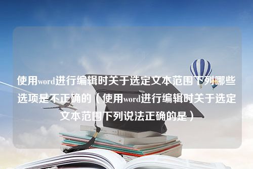 使用word进行编辑时关于选定文本范围下列哪些选项是不正确的（使用word进行编辑时关于选定文本范围下列说法正确的是）