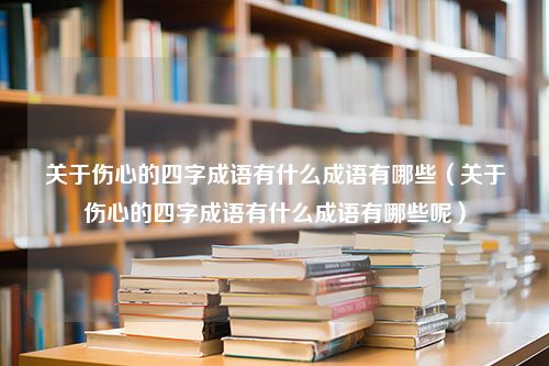 关于伤心的四字成语有什么成语有哪些（关于伤心的四字成语有什么成语有哪些呢）