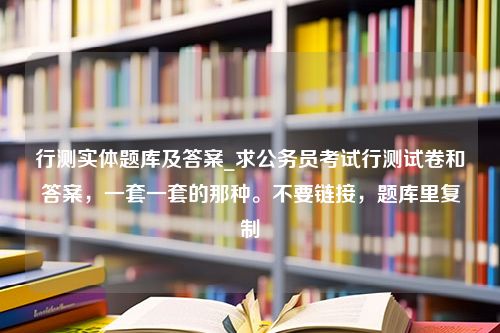 行测实体题库及答案_求公务员考试行测试卷和答案，一套一套的那种。不要链接，题库里复制