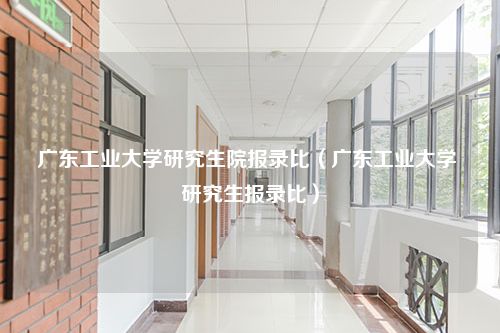 广东工业大学研究生院报录比（广东工业大学 研究生报录比）