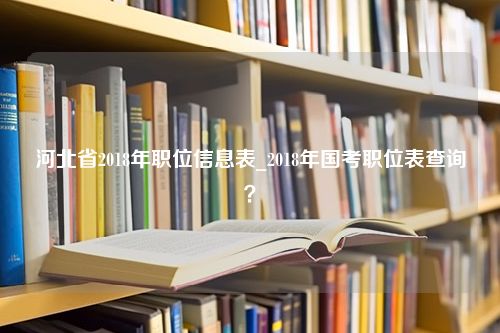 河北省2018年职位信息表_2018年国考职位表查询？