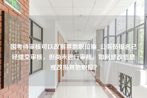 国考待审核可以改报其他职位嘛_公务员报名已经提交审核，但尚未进行审核，如何修改信息或改报其他职位？