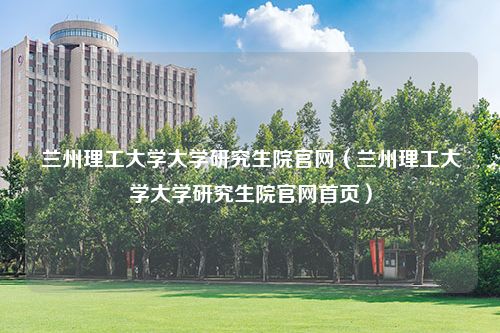 兰州理工大学大学研究生院官网（兰州理工大学大学研究生院官网首页）