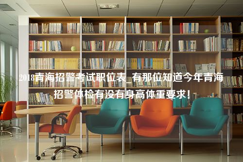 2018青海招警考试职位表_有那位知道今年青海招警体检有没有身高体重要求！