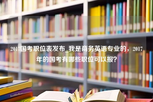 2017国考职位表发布_我是商务英语专业的，2017年的国考有哪些职位可以报？