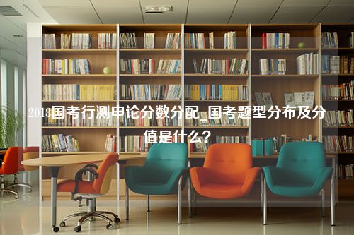 2018国考行测申论分数分配_国考题型分布及分值是什么？