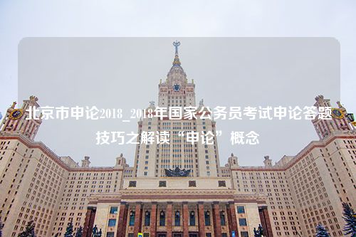 北京市申论2018_2018年国家公务员考试申论答题技巧之解读“申论”概念