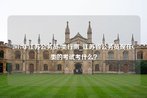 2017年江苏公务员c类行测_江苏省公务员现在C类的考试考什么？