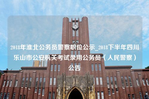 2018年淮北公务员警察职位公示_2018下半年四川乐山市公安机关考试录用公务员（人民警察）公告