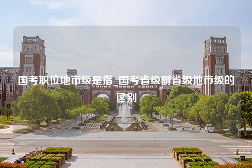 国考职位地市级是指_国考省级副省级地市级的区别