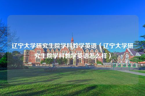 辽宁大学研究生院学科教学英语（辽宁大学研究生院学科教学英语怎么样）