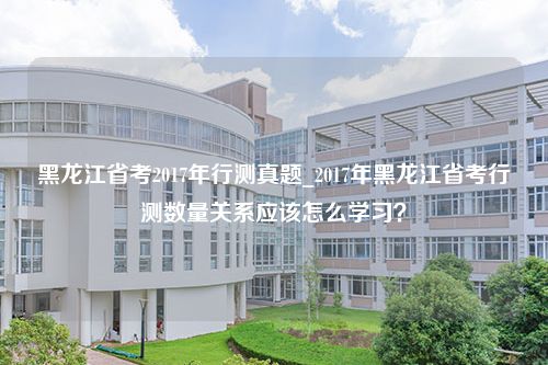 黑龙江省考2017年行测真题_2017年黑龙江省考行测数量关系应该怎么学习？