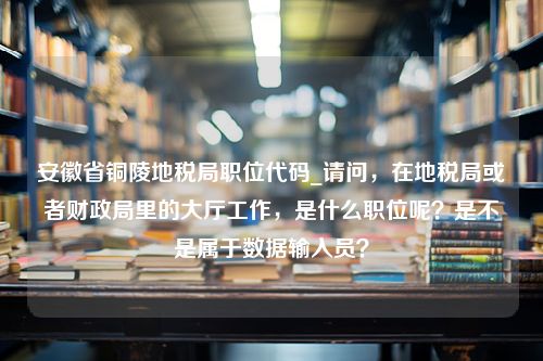 安徽省铜陵地税局职位代码_请问，在地税局或者财政局里的大厅工作，是什么职位呢？是不是属于数据输入员？