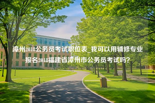 漳州2018公务员考试职位表_我可以用辅修专业报名2018福建省漳州市公务员考试吗？