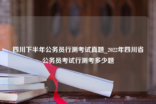 四川下半年公务员行测考试真题_2022年四川省公务员考试行测考多少题