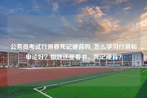 公务员考试行测要死记硬背吗_怎么学习行测和申论好？做题还是看书，死记硬背？