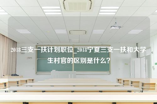 2018三支一扶计划职位_2018宁夏三支一扶和大学生村官的区别是什么？