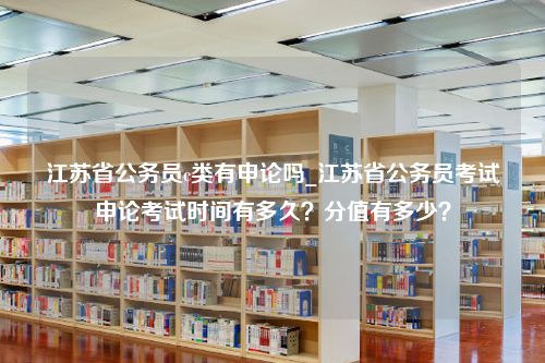 江苏省公务员c类有申论吗_江苏省公务员考试申论考试时间有多久？分值有多少？