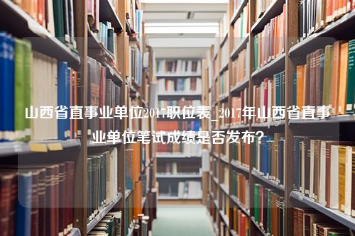 山西省直事业单位2017职位表_2017年山西省直事业单位笔试成绩是否发布？