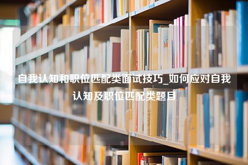 自我认知和职位匹配类面试技巧_如何应对自我认知及职位匹配类题目