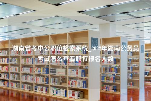 湖南省考中公职位检索系统_2022年湖南公务员考试怎么查看职位报名人数