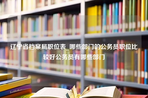 辽宁省档案局职位表_哪些部门的公务员职位比较好公务员有哪些部门