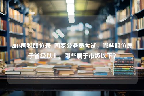 2016国税职位表_国家公务员考试，哪些职位属于省级以上，哪些属于市级以下？