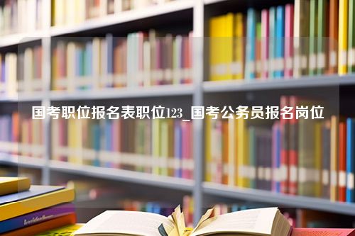 国考职位报名表职位123_国考公务员报名岗位