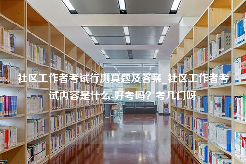 社区工作者考试行测真题及答案_社区工作者考试内容是什么-好考吗？考几门呀