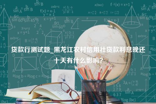 贷款行测试题_黑龙江农村信用社贷款利息晚还十天有什么影响？