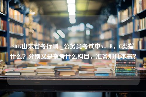 2017山东省考行测c_公务员考试中A，B，C类指什么？分别又是指考什么科目，准备那几本书？