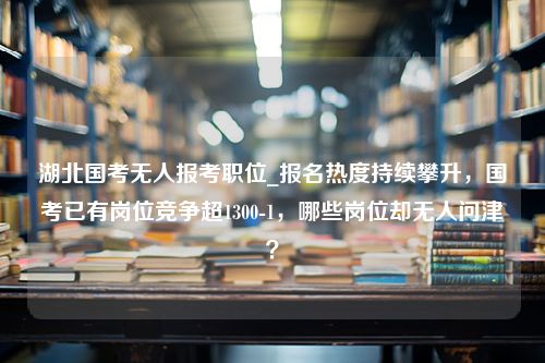 湖北国考无人报考职位_报名热度持续攀升，国考已有岗位竞争超1300-1，哪些岗位却无人问津？