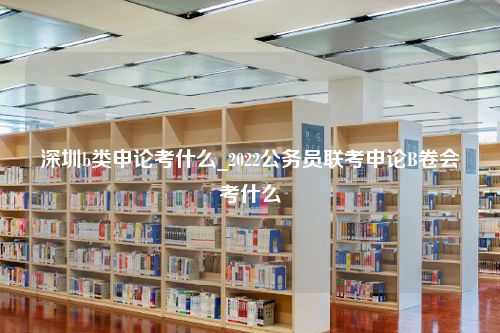 深圳b类申论考什么_2022公务员联考申论B卷会考什么